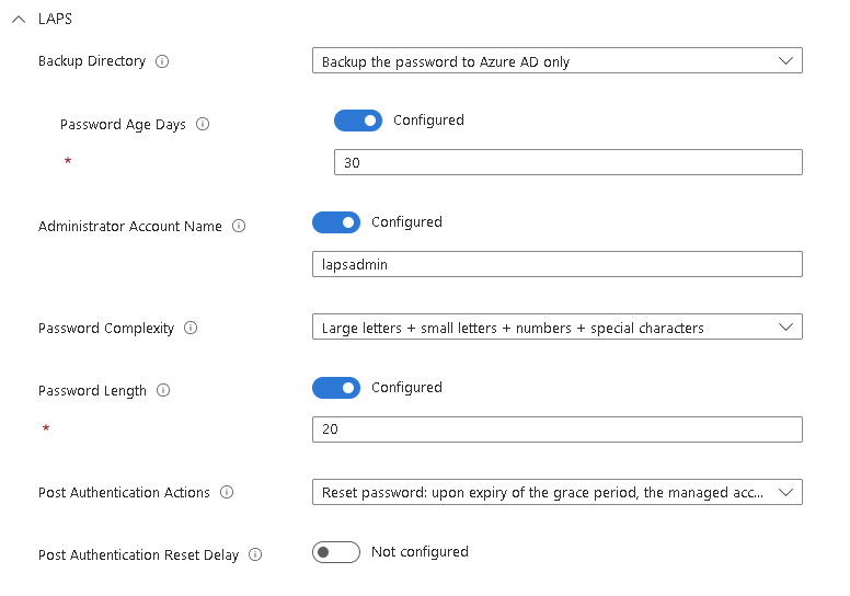 LAPS Setting Screenshow
Backup to Azure AD Only
Password age 30 days
Admin account name lapsadmin
Fully complex 20 character password
Reset upon expiry